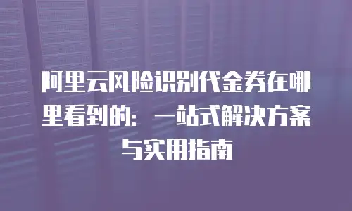阿里云风险识别代金券在哪里看到的：一站式解决方案与实用指南