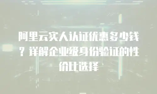 阿里云实人认证优惠多少钱？详解企业级身份验证的性价比选择