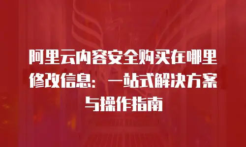 阿里云内容安全购买在哪里修改信息：一站式解决方案与操作指南