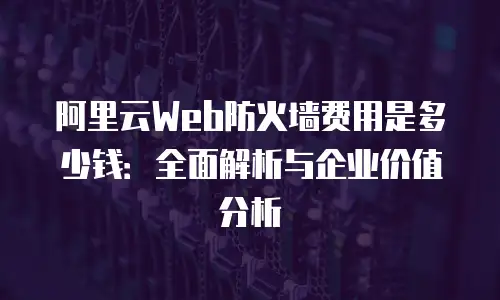 阿里云Web防火墙费用是多少钱：全面解析与企业价值分析