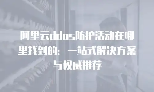 阿里云ddos防护活动在哪里找到的：一站式解决方案与权威推荐