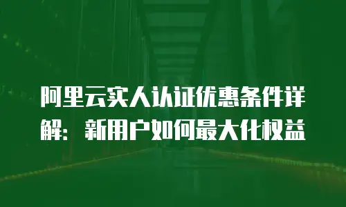 阿里云实人认证优惠条件详解：新用户如何最大化权益
