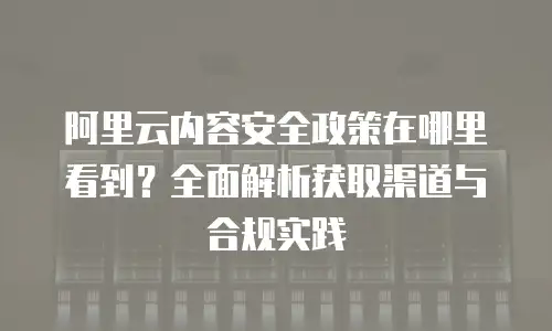 阿里云内容安全政策在哪里看到？全面解析获取渠道与合规实践