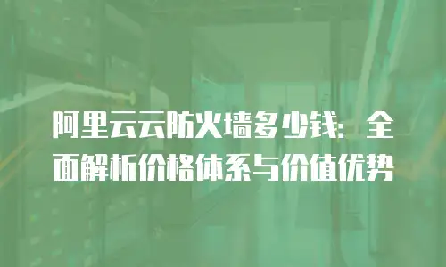 阿里云云防火墙多少钱：全面解析价格体系与价值优势
