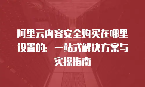 阿里云内容安全购买在哪里设置的：一站式解决方案与实操指南