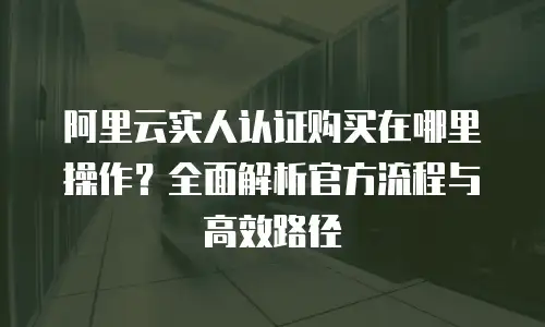 阿里云实人认证购买在哪里操作？全面解析官方流程与高效路径