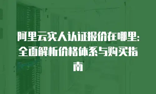 阿里云实人认证报价在哪里：全面解析价格体系与购买指南