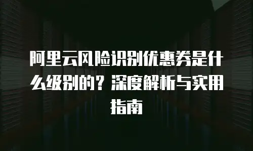 阿里云风险识别优惠券是什么级别的？深度解析与实用指南
