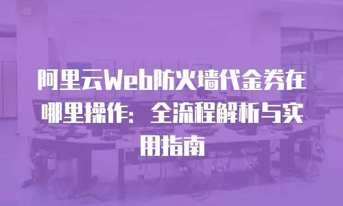 阿里云Web防火墙代金券在哪里操作：全流程解析与实用指南
