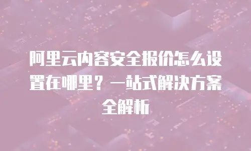 阿里云内容安全报价怎么设置在哪里？一站式解决方案全解析