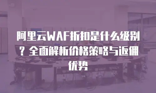 阿里云WAF折扣是什么级别？全面解析价格策略与返佣优势