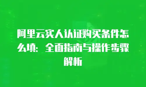 阿里云实人认证购买条件怎么填：全面指南与操作步骤解析