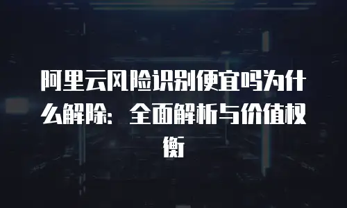 阿里云风险识别便宜吗为什么解除：全面解析与价值权衡