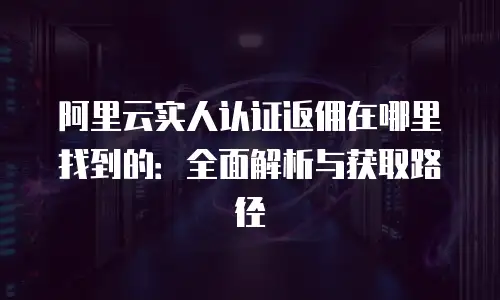 阿里云实人认证返佣在哪里找到的：全面解析与获取路径
