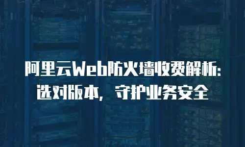 阿里云Web防火墙收费解析：选对版本，守护业务安全