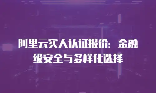 阿里云实人认证报价：金融级安全与多样化选择