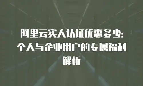 阿里云实人认证优惠多少：个人与企业用户的专属福利解析