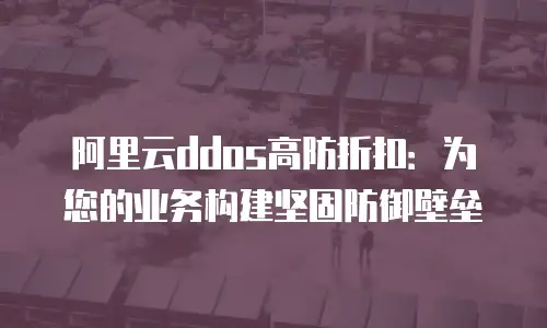 阿里云ddos高防折扣：为您的业务构建坚固防御壁垒