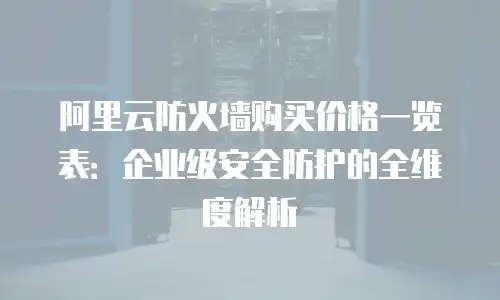 阿里云防火墙购买价格一览表：企业级安全防护的全维度解析