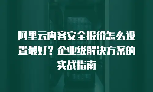 阿里云内容安全报价怎么设置最好？企业级解决方案的实战指南