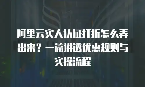 阿里云实人认证打折怎么弄出来？一篇讲透优惠规则与实操流程