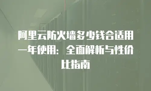 阿里云防火墙多少钱合适用一年使用：全面解析与性价比指南