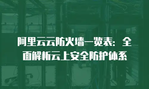 阿里云云防火墙一览表：全面解析云上安全防护体系