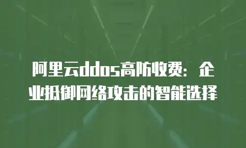 阿里云ddos高防收费：企业抵御网络攻击的智能选择