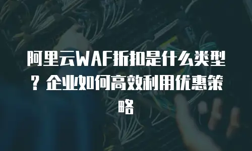 阿里云WAF折扣是什么类型？企业如何高效利用优惠策略
