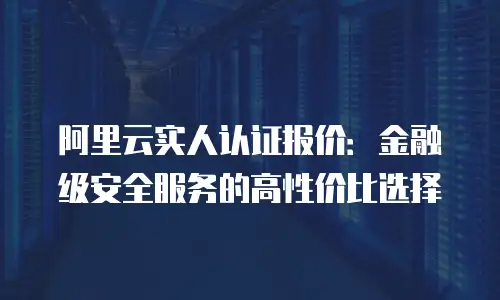 阿里云实人认证报价：金融级安全服务的高性价比选择