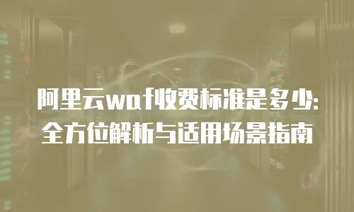 阿里云waf收费标准是多少：全方位解析与适用场景指南