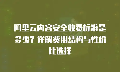 阿里云内容安全收费标准是多少？详解费用结构与性价比选择