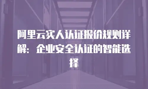 阿里云实人认证报价规则详解：企业安全认证的智能选择