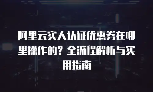 阿里云实人认证优惠券在哪里操作的？全流程解析与实用指南