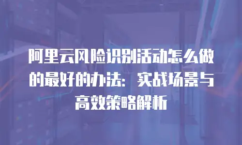阿里云风险识别活动怎么做的最好的办法：实战场景与高效策略解析