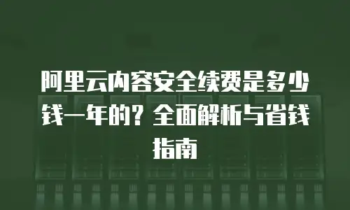 阿里云内容安全续费是多少钱一年的？全面解析与省钱指南