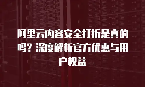 阿里云内容安全打折是真的吗？深度解析官方优惠与用户权益