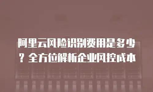 阿里云风险识别费用是多少？全方位解析企业风控成本