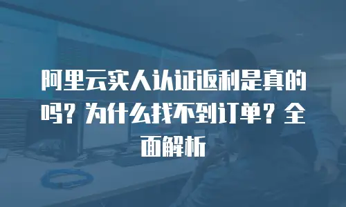 阿里云实人认证返利是真的吗？为什么找不到订单？全面解析