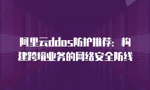 阿里云ddos防护推荐：构建跨境业务的网络安全防线