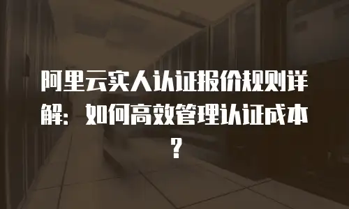 阿里云实人认证报价规则详解：如何高效管理认证成本？