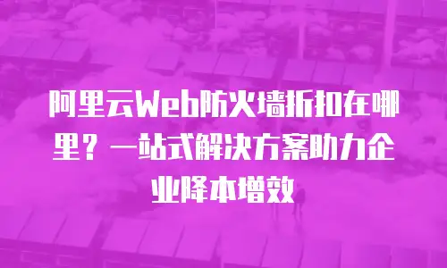 阿里云Web防火墙折扣在哪里？一站式解决方案助力企业降本增效