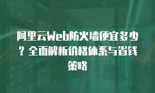 阿里云Web防火墙便宜多少？全面解析价格体系与省钱策略