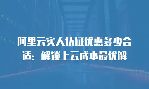 阿里云实人认证优惠多少合适：解锁上云成本最优解