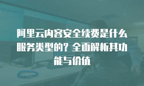 阿里云内容安全续费是什么服务类型的？全面解析其功能与价值