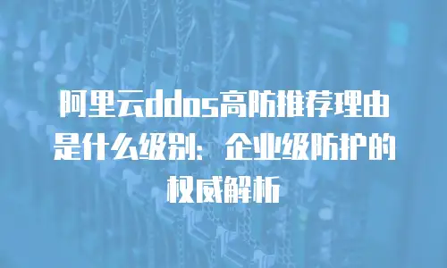 阿里云ddos高防推荐理由是什么级别：企业级防护的权威解析