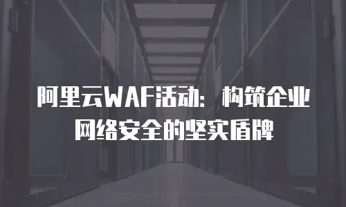 阿里云WAF活动：构筑企业网络安全的坚实盾牌
