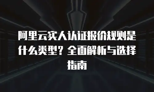 阿里云实人认证报价规则是什么类型？全面解析与选择指南