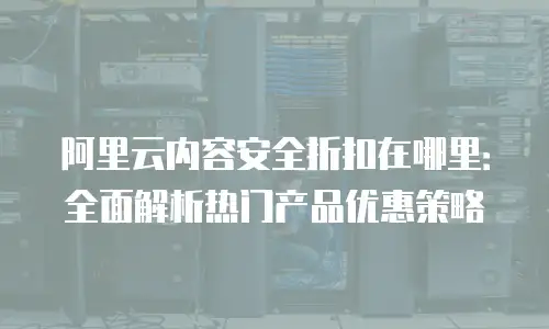 阿里云内容安全折扣在哪里：全面解析热门产品优惠策略