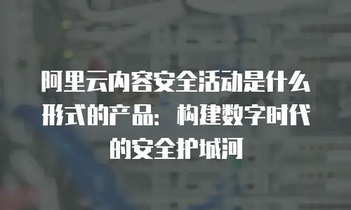 阿里云内容安全活动是什么形式的产品：构建数字时代的安全护城河